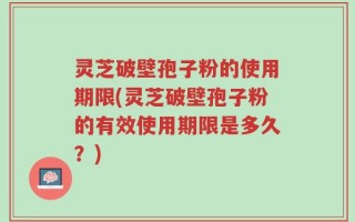 灵芝破壁孢子粉的使用期限(灵芝破壁孢子粉的有效使用期限是多久？)