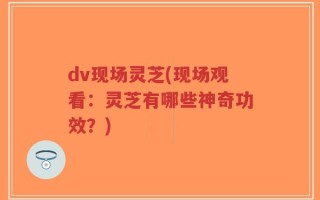 dv现场灵芝(现场观看：灵芝有哪些神奇功效？)