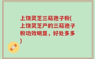 上饶灵芝三萜孢子粉(上饶灵芝产的三萜孢子粉功效明显，好处多多)