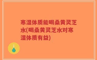 寒湿体质能喝桑黄灵芝水(喝桑黄灵芝水对寒湿体质有益)