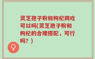 灵芝孢子粉和枸杞同吃可以吗(灵芝孢子粉和枸杞的合理搭配，可行吗？)