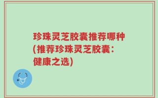 珍珠灵芝胶囊推荐哪种(推荐珍珠灵芝胶囊：健康之选)