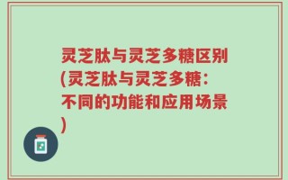 灵芝肽与灵芝多糖区别(灵芝肽与灵芝多糖：不同的功能和应用场景)