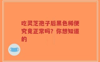 吃灵芝孢子后黑色稀便究竟正常吗？你想知道的