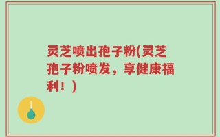灵芝喷出孢子粉(灵芝孢子粉喷发，享健康福利！)