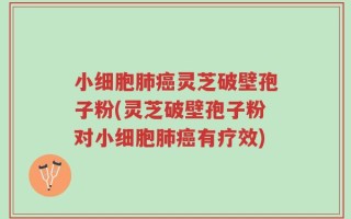 小细胞肺癌灵芝破壁孢子粉(灵芝破壁孢子粉对小细胞肺癌有疗效)