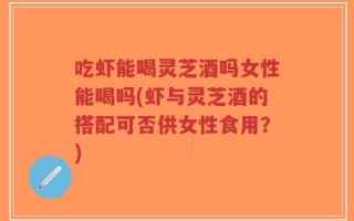 吃虾能喝灵芝酒吗女性能喝吗(虾与灵芝酒的搭配可否供女性食用？)