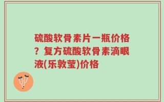 硫酸软骨素片一瓶价格？复方硫酸软骨素滴眼液(乐敦莹)价格