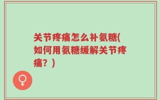 关节疼痛怎么补氨糖(如何用氨糖缓解关节疼痛？)