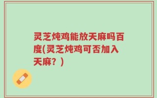 灵芝炖鸡能放天麻吗百度(灵芝炖鸡可否加入天麻？)