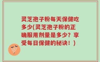 灵芝孢子粉每天保健吃多少(灵芝孢子粉的正确服用剂量是多少？享受每日保健的秘诀！)