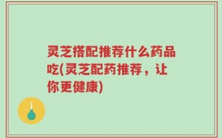 灵芝搭配推荐什么药品吃(灵芝配药推荐，让你更健康)