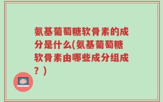 氨基葡萄糖软骨素的成分是什么(氨基葡萄糖软骨素由哪些成分组成？)