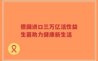 德国进口三万亿活性益生菌助力健康新生活