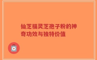 仙芝福灵芝孢子粉的神奇功效与独特价值