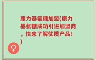 康力基氨糖加盟(康力基氨糖成功引进加盟商，快来了解优质产品！)