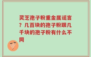 灵芝孢子粉重金属谣言？几百块的孢子粉跟几千块的孢子粉有什么不同