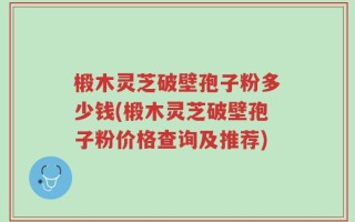 椴木灵芝破壁孢子粉多少钱(椴木灵芝破壁孢子粉价格查询及推荐)