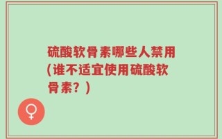 硫酸软骨素哪些人禁用(谁不适宜使用硫酸软骨素？)