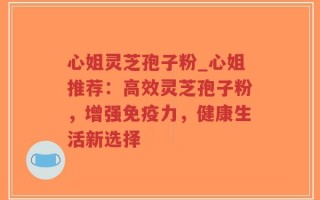 心姐灵芝孢子粉_心姐推荐：高效灵芝孢子粉，增强免疫力，健康生活新选择