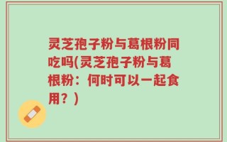 灵芝孢子粉与葛根粉同吃吗(灵芝孢子粉与葛根粉：何时可以一起食用？)