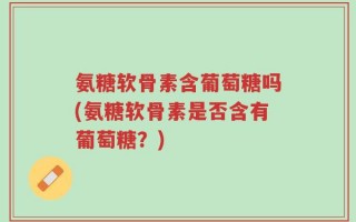 氨糖软骨素含葡萄糖吗(氨糖软骨素是否含有葡萄糖？)