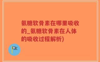 氨糖软骨素在哪里吸收的_氨糖软骨素在人体的吸收过程解析)