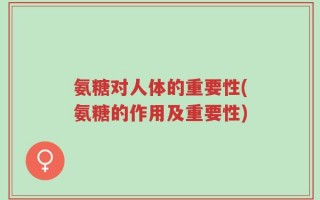 氨糖对人体的重要性(氨糖的作用及重要性)