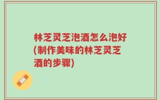林芝灵芝泡酒怎么泡好(制作美味的林芝灵芝酒的步骤)