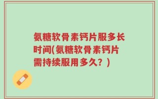 氨糖软骨素钙片服多长时间(氨糖软骨素钙片需持续服用多久？)