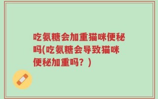 吃氨糖会加重猫咪便秘吗(吃氨糖会导致猫咪便秘加重吗？)