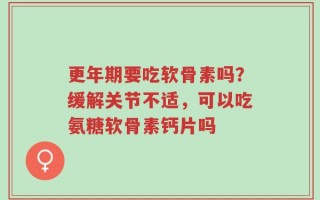 更年期要吃软骨素吗？缓解关节不适，可以吃氨糖软骨素钙片吗
