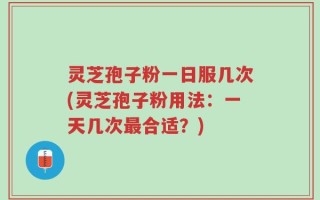 灵芝孢子粉一日服几次(灵芝孢子粉用法：一天几次最合适？)