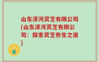 山东泽河灵芝有限公司(山东泽河灵芝有限公司：探索灵芝养生之道)