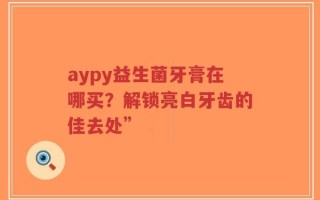 aypy益生菌牙膏在哪买？解锁亮白牙齿的佳去处”