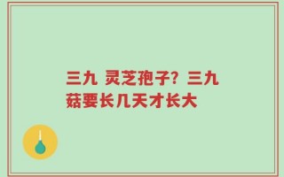 三九 灵芝孢子？三九菇要长几天才长大