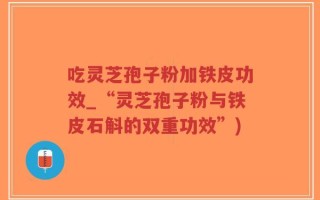 吃灵芝孢子粉加铁皮功效_“灵芝孢子粉与铁皮石斛的双重功效”)