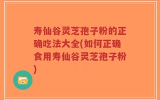 寿仙谷灵芝孢子粉的正确吃法大全(如何正确食用寿仙谷灵芝孢子粉)