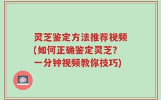 灵芝鉴定方法推荐视频(如何正确鉴定灵芝？一分钟视频教你技巧)