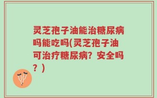 灵芝孢子油能治糖尿病吗能吃吗(灵芝孢子油可治疗糖尿病？安全吗？)