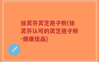 徐灵芬灵芝孢子粉(徐灵芬认可的灵芝孢子粉-健康佳品)