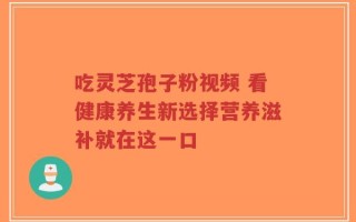 吃灵芝孢子粉视频 看健康养生新选择营养滋补就在这一口