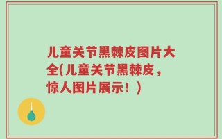 儿童关节黑棘皮图片大全(儿童关节黑棘皮，惊人图片展示！)