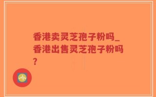香港卖灵芝孢子粉吗_香港出售灵芝孢子粉吗？