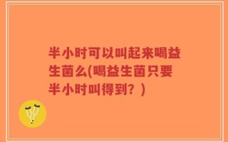 半小时可以叫起来喝益生菌么(喝益生菌只要半小时叫得到？)