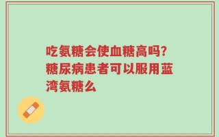 吃氨糖会使血糖高吗？糖尿病患者可以服用蓝湾氨糖么