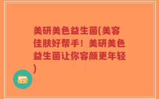 美研美色益生菌(美容佳肤好帮手！美研美色益生菌让你容颜更年轻)