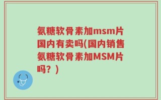 氨糖软骨素加msm片国内有卖吗(国内销售氨糖软骨素加MSM片吗？)