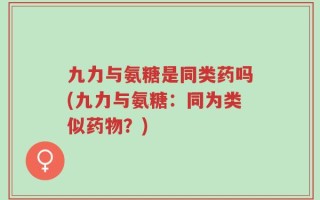 九力与氨糖是同类药吗(九力与氨糖：同为类似药物？)