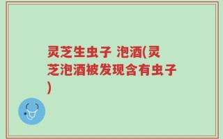 灵芝生虫子 泡酒(灵芝泡酒被发现含有虫子)
